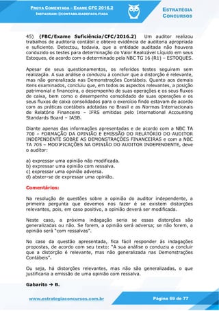PROVA COMENTADA – EXAME CFC 2016.2
INSTAGRAM: @CONTABILIDADEFACILITADA
ESTRATÉGIA
CONCURSOS
www.estrategiaconcursos.com.br Página 69 de 77
45) (FBC/Exame Suficiência/CFC/2016.2) Um auditor realizou
trabalhos de auditoria contábil e obteve evidência de auditoria apropriada
e suficiente. Detectou, todavia, que a entidade auditada não houvera
conduzido os testes para determinação do Valor Realizável Líquido em seus
Estoques, de acordo com o determinado pela NBC TG 16 (R1) – ESTOQUES.
Apesar de seus questionamentos, os referidos testes seguiram sem
realização. A sua análise o conduziu a concluir que a distorção é relevante,
mas não generalizada nas Demonstrações Contábeis. Quanto aos demais
itens examinados, concluiu que, em todos os aspectos relevantes, a posição
patrimonial e financeira, o desempenho de suas operações e os seus fluxos
de caixa, bem como o desempenho consolidado de suas operações e os
seus fluxos de caixa consolidados para o exercício findo estavam de acordo
com as práticas contábeis adotadas no Brasil e as Normas Internacionais
de Relatório Financeiro – IFRS emitidas pelo International Accounting
Standards Board – IASB.
Diante apenas das informações apresentadas e de acordo com a NBC TA
700 – FORMAÇÃO DA OPINIÃO E EMISSÃO DO RELATÓRIO DO AUDITOR
INDEPENDENTE SOBRE AS DEMONSTRAÇÕES FINANCEIRAS e com a NBC
TA 705 – MODIFICAÇÕES NA OPINIÃO DO AUDITOR INDEPENDENTE, deve
o auditor:
a) expressar uma opinião não modificada.
b) expressar uma opinião com ressalva.
c) expressar uma opinião adversa.
d) abster-se de expressar uma opinião.
Comentários:
Na resolução de questões sobre a opinião do auditor independente, a
primeira pergunta que devemos nos fazer é se existem distorções
relevantes, pois, em caso positivo, a opinião deverá ser modificada.
Neste caso, a próxima indagação seria se essas distorções são
generalizadas ou não. Se forem, a opinião será adversa; se não forem, a
opinião será “com ressalvas”.
No caso da questão apresentada, fica fácil responder às indagações
propostas, de acordo com seu texto: “A sua análise o conduziu a concluir
que a distorção é relevante, mas não generalizada nas Demonstrações
Contábeis”.
Ou seja, há distorções relevantes, mas não são generalizadas, o que
justificaria a emissão de uma opinião com ressalva.
Gabarito  B.
 