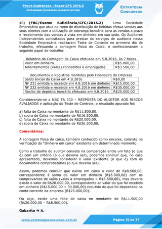 PROVA COMENTADA – EXAME CFC 2016.2
INSTAGRAM: @CONTABILIDADEFACILITADA
ESTRATÉGIA
CONCURSOS
www.estrategiaconcursos.com.br Página 70 de 77
46) (FBC/Exame Suficiência/CFC/2016.2) Uma Sociedade
Empresária que atua no ramo de distribuição de bebidas efetua vendas aos
seus clientes com a utilização de cobrança bancária para as vendas a prazo
e recebimento das vendas à vista em dinheiro em sua sede. Os Auditores
Independentes contratados para prestar os serviços de auditoria nessa
Sociedade Empresária realizaram Teste de Controle no primeiro dia de
trabalho, efetuando a contagem física do Caixa, e confeccionaram o
seguinte papel de trabalho:
Relatório da Contagem de Caixa efetuada em 5.8.2016, às 7 horas
Valor em dinheiro R$5.000,00
Adiantamentos (vales) concedidos a empregados R$3.500,00
Documentos e Registros mantidos pelo Financeiro da Empresa
Saldo Inicial do Caixa em 4.8.2016 R$0,00
NF 231 emitida e recebida em 4.8.2016 em dinheiro R$15.000,00
NF 232 emitida e recebida em 4.8.2016 em dinheiro R$30.000,00
Recibo de depósito bancário efetuado em 4.8.2016 R$25.000,00
Considerando-se a NBC TA 330 – RESPOSTA DO AUDITOR AOS RISCOS
AVALIADOS e aplicação do Teste de Controle, o resultado apurado foi:
a) falta de Caixa no montante de R$11.500,00.
b) sobra de Caixa no montante de R$16.500,00.
c) falta de Caixa no montante de R$20.000,00.
d) sobra de Caixa no montante de R$36.500,00.
Comentários:
A contagem física do caixa, também conhecido como encaixe, consiste na
verificação do “dinheiro em caixa” existente em determinado momento.
Como o trabalho do auditor consiste na comparação entre um fato (o que
é) com um critério (o que deveria ser), podemos concluir que, no caso
apresentado, devemos considerar o valor existente (o que é) com os
documentos comprobatórios (o que deveria ser).
Assim, podemos concluir que existe em caixa o valor de R$8.500,00,
correspondente à soma do valor em dinheiro (R$5.000,00) com os
comprovantes de saída (vales a empregados = R$3.500,00), mas deveria
existir o valor de R$20.000,00, correspondente ao valor do que foi recebido
em dinheiro (R$15.000,00 + 30.000,00) reduzido do que foi depositado na
conta corrente da empresa (R$25.000,00).
Ou seja, existe uma falta de caixa no montante de R$11.500,00
(R$20.000,00 – R$8.500,00).
Gabarito  A.
 