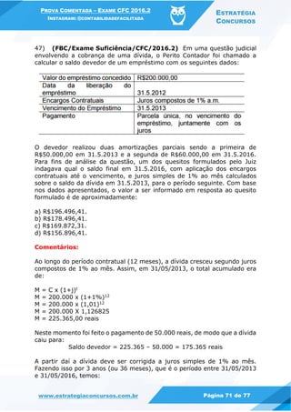 PROVA COMENTADA – EXAME CFC 2016.2
INSTAGRAM: @CONTABILIDADEFACILITADA
ESTRATÉGIA
CONCURSOS
www.estrategiaconcursos.com.br Página 71 de 77
47) (FBC/Exame Suficiência/CFC/2016.2) Em uma questão judicial
envolvendo a cobrança de uma dívida, o Perito Contador foi chamado a
calcular o saldo devedor de um empréstimo com os seguintes dados:
O devedor realizou duas amortizações parciais sendo a primeira de
R$50.000,00 em 31.5.2013 e a segunda de R$60.000,00 em 31.5.2016.
Para fins de análise da questão, um dos quesitos formulados pelo Juiz
indagava qual o saldo final em 31.5.2016, com aplicação dos encargos
contratuais até o vencimento, e juros simples de 1% ao mês calculados
sobre o saldo da dívida em 31.5.2013, para o período seguinte. Com base
nos dados apresentados, o valor a ser informado em resposta ao quesito
formulado é de aproximadamente:
a) R$196.496,41.
b) R$178.496,41.
c) R$169.872,31.
d) R$156.896,41.
Comentários:
Ao longo do período contratual (12 meses), a dívida cresceu segundo juros
compostos de 1% ao mês. Assim, em 31/05/2013, o total acumulado era
de:
M = C x (1+j)t
M = 200.000 x (1+1%)12
M = 200.000 x (1,01)12
M = 200.000 X 1,126825
M = 225.365,00 reais
Neste momento foi feito o pagamento de 50.000 reais, de modo que a dívida
caiu para:
Saldo devedor = 225.365 – 50.000 = 175.365 reais
A partir daí a dívida deve ser corrigida a juros simples de 1% ao mês.
Fazendo isso por 3 anos (ou 36 meses), que é o período entre 31/05/2013
e 31/05/2016, temos:
 