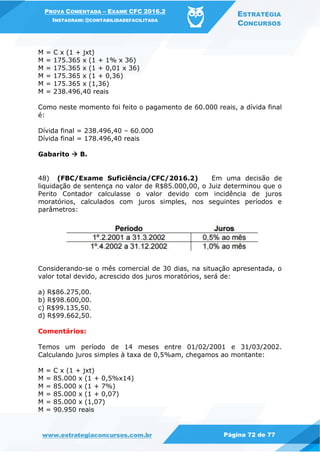 PROVA COMENTADA – EXAME CFC 2016.2
INSTAGRAM: @CONTABILIDADEFACILITADA
ESTRATÉGIA
CONCURSOS
www.estrategiaconcursos.com.br Página 72 de 77
M = C x (1 + jxt)
M = 175.365 x (1 + 1% x 36)
M = 175.365 x (1 + 0,01 x 36)
M = 175.365 x (1 + 0,36)
M = 175.365 x (1,36)
M = 238.496,40 reais
Como neste momento foi feito o pagamento de 60.000 reais, a dívida final
é:
Dívida final = 238.496,40 – 60.000
Dívida final = 178.496,40 reais
Gabarito  B.
48) (FBC/Exame Suficiência/CFC/2016.2) Em uma decisão de
liquidação de sentença no valor de R$85.000,00, o Juiz determinou que o
Perito Contador calculasse o valor devido com incidência de juros
moratórios, calculados com juros simples, nos seguintes períodos e
parâmetros:
Considerando-se o mês comercial de 30 dias, na situação apresentada, o
valor total devido, acrescido dos juros moratórios, será de:
a) R$86.275,00.
b) R$98.600,00.
c) R$99.135,50.
d) R$99.662,50.
Comentários:
Temos um período de 14 meses entre 01/02/2001 e 31/03/2002.
Calculando juros simples à taxa de 0,5%am, chegamos ao montante:
M = C x (1 + jxt)
M = 85.000 x (1 + 0,5%x14)
M = 85.000 x (1 + 7%)
M = 85.000 x (1 + 0,07)
M = 85.000 x (1,07)
M = 90.950 reais
 