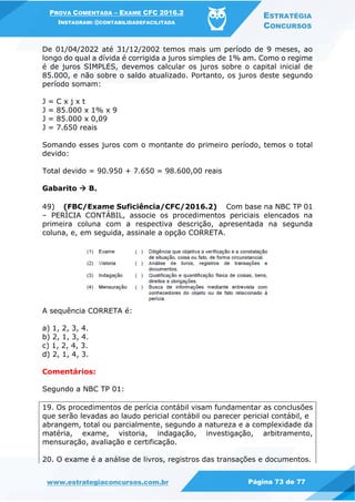 PROVA COMENTADA – EXAME CFC 2016.2
INSTAGRAM: @CONTABILIDADEFACILITADA
ESTRATÉGIA
CONCURSOS
www.estrategiaconcursos.com.br Página 73 de 77
De 01/04/2022 até 31/12/2002 temos mais um período de 9 meses, ao
longo do qual a dívida é corrigida a juros simples de 1% am. Como o regime
é de juros SIMPLES, devemos calcular os juros sobre o capital inicial de
85.000, e não sobre o saldo atualizado. Portanto, os juros deste segundo
período somam:
J = C x j x t
J = 85.000 x 1% x 9
J = 85.000 x 0,09
J = 7.650 reais
Somando esses juros com o montante do primeiro período, temos o total
devido:
Total devido = 90.950 + 7.650 = 98.600,00 reais
Gabarito  B.
49) (FBC/Exame Suficiência/CFC/2016.2) Com base na NBC TP 01
– PERÍCIA CONTÁBIL, associe os procedimentos periciais elencados na
primeira coluna com a respectiva descrição, apresentada na segunda
coluna, e, em seguida, assinale a opção CORRETA.
A sequência CORRETA é:
a) 1, 2, 3, 4.
b) 2, 1, 3, 4.
c) 1, 2, 4, 3.
d) 2, 1, 4, 3.
Comentários:
Segundo a NBC TP 01:
19. Os procedimentos de perícia contábil visam fundamentar as conclusões
que serão levadas ao laudo pericial contábil ou parecer pericial contábil, e
abrangem, total ou parcialmente, segundo a natureza e a complexidade da
matéria, exame, vistoria, indagação, investigação, arbitramento,
mensuração, avaliação e certificação.
20. O exame é a análise de livros, registros das transações e documentos.
 