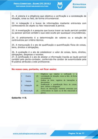 PROVA COMENTADA – EXAME CFC 2016.2
INSTAGRAM: @CONTABILIDADEFACILITADA
ESTRATÉGIA
CONCURSOS
www.estrategiaconcursos.com.br Página 74 de 77
21. A vistoria é a diligência que objetiva a verificação e a constatação de
situação, coisa ou fato, de forma circunstancial.
22. A indagação é a busca de informações mediante entrevista com
conhecedores do objeto ou fato relacionado à perícia.
23. A investigação é a pesquisa que busca trazer ao laudo pericial contábil
ou parecer pericial contábil o que está oculto por quaisquer circunstâncias.
24. O arbitramento é a determinação de valores ou a solução de
controvérsia por critério técnico.
25. A mensuração é o ato de qualificação e quantificação física de coisas,
bens, direitos e obrigações.
26. A avaliação é o ato de estabelecer o valor de coisas, bens, direitos,
obrigações, despesas e receitas.
27. A certificação é o ato de atestar a informação trazida ao laudo pericial
contábil pelo perito-contador, conferindo-lhe caráter de autenticidade pela
fé pública atribuída a este profissional.
No nosso caso, portanto, vai ficar assim:
Gabarito  D.
 