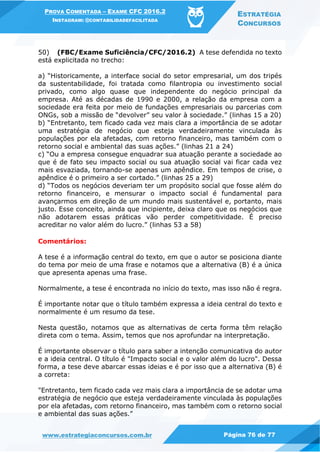 PROVA COMENTADA – EXAME CFC 2016.2
INSTAGRAM: @CONTABILIDADEFACILITADA
ESTRATÉGIA
CONCURSOS
www.estrategiaconcursos.com.br Página 76 de 77
50) (FBC/Exame Suficiência/CFC/2016.2) A tese defendida no texto
está explicitada no trecho:
a) “Historicamente, a interface social do setor empresarial, um dos tripés
da sustentabilidade, foi tratada como filantropia ou investimento social
privado, como algo quase que independente do negócio principal da
empresa. Até as décadas de 1990 e 2000, a relação da empresa com a
sociedade era feita por meio de fundações empresariais ou parcerias com
ONGs, sob a missão de “devolver” seu valor à sociedade.” (linhas 15 a 20)
b) “Entretanto, tem ficado cada vez mais clara a importância de se adotar
uma estratégia de negócio que esteja verdadeiramente vinculada às
populações por ela afetadas, com retorno financeiro, mas também com o
retorno social e ambiental das suas ações.” (linhas 21 a 24)
c) “Ou a empresa consegue enquadrar sua atuação perante a sociedade ao
que é de fato seu impacto social ou sua atuação social vai ficar cada vez
mais esvaziada, tornando-se apenas um apêndice. Em tempos de crise, o
apêndice é o primeiro a ser cortado.” (linhas 25 a 29)
d) “Todos os negócios deveriam ter um propósito social que fosse além do
retorno financeiro, e mensurar o impacto social é fundamental para
avançarmos em direção de um mundo mais sustentável e, portanto, mais
justo. Esse conceito, ainda que incipiente, deixa claro que os negócios que
não adotarem essas práticas vão perder competitividade. É preciso
acreditar no valor além do lucro.” (linhas 53 a 58)
Comentários:
A tese é a informação central do texto, em que o autor se posiciona diante
do tema por meio de uma frase e notamos que a alternativa (B) é a única
que apresenta apenas uma frase.
Normalmente, a tese é encontrada no início do texto, mas isso não é regra.
É importante notar que o título também expressa a ideia central do texto e
normalmente é um resumo da tese.
Nesta questão, notamos que as alternativas de certa forma têm relação
direta com o tema. Assim, temos que nos aprofundar na interpretação.
É importante observar o título para saber a intenção comunicativa do autor
e a ideia central. O título é "Impacto social e o valor além do lucro". Dessa
forma, a tese deve abarcar essas ideias e é por isso que a alternativa (B) é
a correta:
"Entretanto, tem ficado cada vez mais clara a importância de se adotar uma
estratégia de negócio que esteja verdadeiramente vinculada às populações
por ela afetadas, com retorno financeiro, mas também com o retorno social
e ambiental das suas ações.”
 