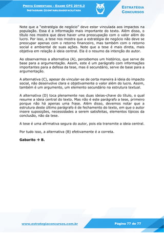 PROVA COMENTADA – EXAME CFC 2016.2
INSTAGRAM: @CONTABILIDADEFACILITADA
ESTRATÉGIA
CONCURSOS
www.estrategiaconcursos.com.br Página 77 de 77
Note que a “estratégia de negócio” deve estar vinculada aos impactos na
população. Essa é a informação mais importante do texto. Além disso, o
título nos mostra que deve haver uma preocupação com o valor além do
lucro. Por isso, a tese nos mostra que a estratégia de negócio não deve se
preocupar apenas com o retorno financeiro, mas também com o retorno
social e ambiental de suas ações. Note que a tese é mais direta, mais
objetiva em relação à ideia central. Ela é o resumo da intenção do autor.
Ao observarmos a alternativa (A), percebemos um histórico, que serve de
base para a argumentação. Assim, este é um parágrafo com informações
importantes para a defesa da tese, mas é secundário, serve de base para a
argumentação.
A alternativa (C), apesar de vincular-se de certa maneira à ideia do impacto
social, não desenvolve clara e objetivamente o valor além do lucro. Assim,
também é um argumento, um elemento secundário na estrutura textual.
A alternativa (D) toca plenamente nas duas ideias-chave do título, o qual
resume a ideia central do texto. Mas não é este parágrafo a tese, primeiro
porque não há apenas uma frase. Além disso, devemos notar que a
estrutura deste último parágrafo é de fechamento do texto, em que o autor
insere suposições, necessidades a serem satisfeitas, elementos típicos da
conclusão, não da tese.
A tese é uma afirmativa segura do autor, pois ela transmite a ideia central.
Por tudo isso, a alternativa (B) efetivamente é a correta.
Gabarito  B.
 