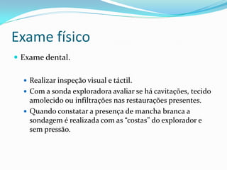 Exame físico
 Exame dental.

   Realizar inspeção visual e táctil.
   Com a sonda exploradora avaliar se há cavitações, tecido
    amolecido ou infiltrações nas restaurações presentes.
   Quando constatar a presença de mancha branca a
    sondagem é realizada com as “costas” do explorador e
    sem pressão.
 