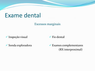 Exame dental
                      Excessos marginais



 Inspeção visual                Fio dental


 Sonda exploradora              Exames complementares
                                       (RX interproximal)
 