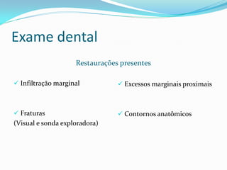 Exame dental
                    Restaurações presentes

 Infiltração marginal           Excessos marginais proximais



 Fraturas                       Contornos anatômicos
(Visual e sonda exploradora)
 