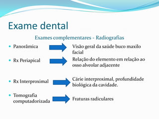 Exame dental
            Exames complementares - Radiografias
 Panorâmica               Visão geral da saúde buco maxilo
                           facial
 Rx Periapical            Relação do elemento em relação ao
                           osso alveolar adjacente


 Rx Interproximal
                           Cárie interproximal, profundidade
                           biológica da cavidade.

 Tomografia
  computadorizada          Fraturas radiculares
 