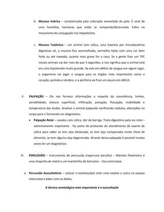 b. Mucosa Ictérica – caracterizada pela coloração amarelada da pele. É sinal de
uma hemólise, hemácias que estão se rompendo/destruindo. Falha no
mecanismo de conjugação nos hepatócitos.
c. Mucosa Toxêmica – um animal com cólica, uma toxemia por microbactérias
digestivas ali, a mucosa fica avermelhada, vermelho tijolo com uma cor bem
forte ou até roxeado, quanto mais grave for o caso. Se a gente fizer um TPC
nesses animais vai dar mais do que 3 segundos, e isso significa que o animal está
em uma hipotensão muito grande. Se esta em déficit de sangue em algum lugar,
o organismo vai jogar o sangue para os órgãos mais importantes como o
coração, pulmão e cérebro, e a periferia vai ficar um pouco em déficit.
II. PALPAÇÃO – Ela nos fornece informações a respeito da consistência, limites,
sensibilidade, textura superficial, infiltração, pulsação, flutuação, mobilidade e
temperatura das lesões. Analisar o animal palpando verificando nódulos, alterações no
corpo para ir formando um diagnóstico.
 Palpação Retal – cavalos com cólica, dor de barriga. Trato digestório pela via retal –
extremamente importante - faz parte do protocolo do atendimento do exame de
cólica para saber se tem alça deslocada, se tem alça compactada muito cheia de
alimento, se tem alguma alça degenerada. Através dessa palpação é possível muitas
vezes ter um diagnóstico.
III. PERCUSSÃO – Instrumento de percussão (repercute barulho) – Martelo Plexímetro é
uma chapinha de metal e um martelinho de borracha – Usa como base.
a. Percussão Auscultatória – colocar o estetoscópio ente uma costela e outra no espaço
intercostal e bater com os dedos.
A técnica semiológica mais importante é a auscultação
 