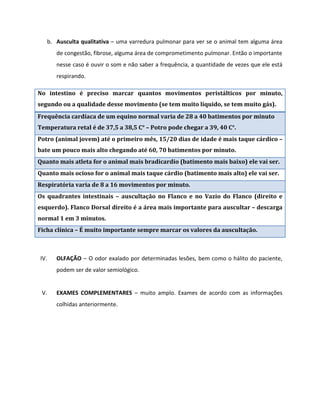 b. Ausculta qualitativa – uma varredura pulmonar para ver se o animal tem alguma área
de congestão, fibrose, alguma área de comprometimento pulmonar. Então o importante
nesse caso é ouvir o som e não saber a frequência, a quantidade de vezes que ele está
respirando.
No intestino é preciso marcar quantos movimentos peristálticos por minuto,
segundo ou a qualidade desse movimento (se tem muito líquido, se tem muito gás).
Frequência cardíaca de um equino normal varia de 28 a 40 batimentos por minuto
Temperatura retal é de 37,5 a 38,5 C° – Potro pode chegar a 39, 40 C°.
Potro (animal jovem) até o primeiro mês, 15/20 dias de idade é mais taque cárdico –
bate um pouco mais alto chegando até 60, 70 batimentos por minuto.
Quanto mais atleta for o animal mais bradicardio (batimento mais baixo) ele vai ser.
Quanto mais ocioso for o animal mais taque cárdio (batimento mais alto) ele vai ser.
Respiratória varia de 8 a 16 movimentos por minuto.
Os quadrantes intestinais – auscultação no Flanco e no Vazio do Flanco (direito e
esquerdo). Flanco Dorsal direito é a área mais importante para auscultar – descarga
normal 1 em 3 minutos.
Ficha clínica – É muito importante sempre marcar os valores da auscultação.
IV. OLFAÇÃO – O odor exalado por determinadas lesões, bem como o hálito do paciente,
podem ser de valor semiológico.
V. EXAMES COMPLEMENTARES – muito amplo. Exames de acordo com as informações
colhidas anteriormente.
 