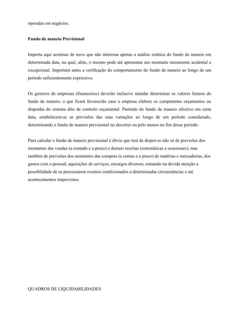 operadas em negócios.


Fundo de maneio Previsional


Importa aqui acentuar de novo que não interessa apenas a análise estática do fundo de maneio em
determinada data, na qual, aliás, o mesmo pode até apresentar um montante meramente acidental e
excepcional. Importará antes a verificação do comportamento do fundo de maneio ao longo de um
período suficientemente expressivo.


Os gestores de empresas (financeiros) deverão inclusive mandar determinar os valores futuros do
fundo de maneio; o que ficará favorecido caso a empresa elabore os competentes orçamentos ou
disponha do sistema dito de controlo orçamental. Partindo do fundo de maneio efectivo em certa
data, estabelecem-se as previsões das suas variações ao longo de um período considerado,
determinando o fundo de maneio previsional no decorrer ou pelo menos no fim desse período.


Para calcular o fundo de maneio previsional é óbvio que terá de dispor-se não só de previsões dos
montantes das vendas (a contado e a prazo) e demais receitas (sistemáticas e ocasionais), mas
também de previsões dos montantes das compras (a contas e a prazo) de matérias e mercadorias, dos
gastos com o pessoal, aquisições de serviços, encargos diversos, tomando na devida atenção a
possibilidade de se processarem eventos condicionados a determinadas circunstâncias e até
acontecimentos imprevistos.




QUADROS DE LIQUIDABILIDADES
 