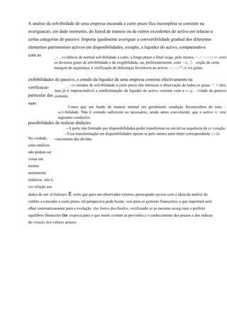 A analsie da solvibiidade de uma empresa encarada a curto prazo fica incompleta se consistir na
averiguacao, em dado momento, do funod de maneio ou de outros excedentes do activo em relacao a
certas categorias do passivo. Importa igualmente averiguar a convertibilidade gradual dos diferentes
elementos patrimoniais activos em disponibilidades, exmplo, a liquidez do activo, comparando-a
com as               _-... existência de normal solvibilidade a curto, a longo prazo e final exige, pelo menos, ~.::~-~:-:o entre
                     os diversos graus de solvibilidade e de exigibilidade, ou, preferentemente, com ':-2. 2. . enção de certa
                     margem de segurança, à verificação de diferenças favoráveis ao activo, -:.: -:-:"-:le ros graus.

exibibilidades do passivo, o estudo da liquidez de uma empresa consiste efectivamente na
                      _ ~os estudos de solvibilidade a curto prazo não interessa a observação de todos os graus -". • idez,
verificacao
               mas já é imprescindível a confrcntanção da liquidei do activo corrente com a exig - ilidade do passivo
particular das corrente.
suas
                             Vimos que um fundo de maneio normal era geralmente condição favorecedora de uma ~
                       solvibilidade. Não é contudo suficiente ou necessário, sendo antes conveniente, que o activo rc ante
                       seguintes condições:
possibilidades de realizar dinheiro
                            - A parte não formado por disponibilidades poder transformar-se em tal na sequência da ex loração;
                           - Essa transformação em disponibilidades operar-se pelo menos num ritmo correspondente 2.0 do
Na verdade,          vencimento das dívidas.
estas análises
não podem ser
vistas em
termos
meramente
estáticos, isto é,
em relação aos
dados de um só balanço. É certo que para um observador externo, preocupado apenas com a ideia da análise do
crédito a conceder a curto prazo, tal perspectiva pode bastar, mas para os gestores financeiros o que importará será
olhar sistematicamente para a evolução -das fontes dos fundos, verificando se as mesmas assegüram o perfeito
equilíbrio financeiro da empresa para o que muito contam as previsões e o conhecimento dos prazos e dos índices
do rotação dos valores actuais
 