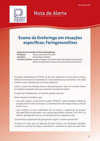 1
Departamento Científico de Otorrinolaringologia (2019-2021) • Sociedade Brasileira de Pediatria
Em tempos da pandemia de COVID -19, devemos sempre ter em mente que as crianças
podem ser transmissores assintomáticos ou apresentarem poucos sintomas e estes ainda
comuns a outras infecções das vias aéreas superiores.
Assim, o exame da orofaringe torna-se uma preocupação e deve ser realizado sempre
em condições adequadas para que assegurem a proteção do médico.
O exame da orofaringe deve ser realizado quando essencial.
Nesta situação recomenda-se que:
–	casos não suspeitos ou não positivos para COVID-19: sejam utilizadas medidas de
proteção pessoal: máscara cirúrgica, avental descartável de mangas longas, proteção
ocular e luvas.
–	 casos suspeitos ou casos confirmados: deve-se utilizar o equipamento de proteção
individual (EPI) recomendado, com: máscara facial fluido resistente, N-95, PFF2 ou
superior, proteção facial, luvas, aventais descartáveis e proteção ocular.
A retirada dos equipamentos de proteção deve seguir as normas preconizadas.
A técnica de exame deve ser aplicada de forma correta, com iluminação adequada,
evitando-se a protusão da língua e apoiando-se o abaixador de língua nos dois terços
Nota de Alerta
03 de Abril de 2020
Exame da Orofaringe em situações
específicas: Faringotonsilites
Departamento Científico de Otorrinolaringologia
Presidente:	 Renata Cantisani Di Francesco
Secretário:	 Ricardo Neves Godinho
Conselho Científico:	Claudia Schweiger, Elize Zimmermann, Maria Beatriz Rotta Pereira,
Melissa Ameloti Gomes Avelino, Silvio Antonio Monteiro Marone
 