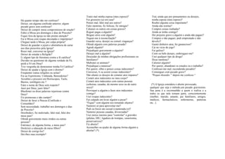 Há quanto tempo não me confesso?
Deixei, em alguma confissão anterior, algum
pecado grave sem confessar?
Deixei de cumprir meus compromissos de oração?
Faltei à Missa aos domingos e dias de Preceito?
Fiquei fora da Igreja ou não prestei atenção?
Fui à Missa com roupas decotadas e impróprias?
Cheguei tarde à Missa, por culpa própria?
Deixei de guardar o jejum e abstinência de carne
nos dias prescritos pela Igreja?
Rezei mal, conversei na Igreja?
Deixei de estudar a Religião?
Li algum tipo de literatura contra a fé católica?
Duvidei ou questionei de alguma verdade da Fé,
perdi a Fé em Deus?
Tive vergonha de demonstrar minha Fé Católica?
Deixei de ajudar a Igreja com o dízimo?
Freqüentei outras religiões ou seitas?
Fui ao Espiritismo, Umbanda, Benzedeiras?
Acreditei e procurei em Horóscopos, Tarôs,
Búzios, sortilégios etc.?
Falei o nome de Deus sem respeito?
Jurei por Deus, jurei falso?
Blasfemei ou disse palavras injuriosas contra
Deus?
Fiz promessas e não cumpri?
Deixei de fazer a Páscoa (Confissão e
Comunhão)?
Sem necessidade, trabalhei nos domingos e dias
de Preceito?
Desobedeci, fui malcriado, falei mal, falei dos
meus pais?
Ofendi gravemente meus irmãos ou outras
pessoas?
Entristeci, de alguma forma, a meus pais?
Desleixei a educação de meus filhos?
Deixei de corrigi-los?
Dei-lhes mau exemplo?
Tratei mal minha esposa (meu esposo)?
Fui grosseiro (a) em casa?
Pensei mal, falei mal aos outros?
Falei mentiras, fiz fofocas, fiz intrigas?
Caluniei os outros em coisas graves?
Roguei pagas a alguém?
Briguei sério com alguém?
Neguei-me à reconciliação?
Guardei raiva, desejei ou cometi vinganças?
Ofendi alguém com palavras pesada?
Agredi alguém?
Prejudiquei gravemente a alguém?
Desejei mal a alguém?
Descuidei de minhas obrigações profissionais ou
familiares?
Maltratei os animais?
Prejudiquei a natureza?
Por querer, olhei e pensei coisas indecentes?
Conversei, li ou assisti coisas indecentes?
Não afastei os desejos de cometer atos impuros?
Cometi atos indecentes no meu corpo?
Cometi atos indecentes com outras pessoas
(solteiras, casadas, do mesmo sexo ou de outro
sexo)?
Provoquei a alguém a fazer atos indecentes
comigo?
Usei roupas indecentes?
Fui culpado em levar alguém a pecar?
“Fiquei” com alguém nos tornando objetos?
Namorei só para aproveitar-me?
Pedi ou forcei ato sexual à namorada (o)?
Namorei pessoas casadas, divorciadas?
Usei meios imorais para “controlar” a gravidez
(pílulas, DIU, ligadura de trompas, vasectomia,
preservativos)?
Fiz aborto?
Aconselhei ou ajudei de alguma forma alguém a
abortar? (*)
Traí, ainda que por pensamentos ou desejos,
minha esposa (meu esposo)?
Roubei alguma coisa importante?
Ainda não restitui?
Comprei coisas roubadas?
Ainda as tenho comigo?
Dei prejuízo grave a alguém e ainda não paguei?
Comprei e não paguei, pedi emprestado e não
devolvi?
Gastei dinheiro atoa, fui ganancioso?
Cai no vicio do jogo?
Fui guloso?
Comi ou bebi demais, embriaguei-me?
Usei qualquer tipo de droga?
Disse mentiras?
Caluniei alguém?
Por querer, abandonei os estudos ou o trabalho?
Confessei-me mal, escondendo pecados?
Comunguei com pecado grave?
“Pequei dizendo: ” depois me confesso “
.
(*) A Igreja considera o aborto provocado,
qualquer que seja o método,um pecado gravíssimo.
Sua pena é a excomunhão a quem o realiza e a
todos os que nele tomam parte, conscientemente
(mulher, marido, amante, pai familiares, amigos,
médicos, farmacêuticos, enfermeiras, parteiras
etc...).
 