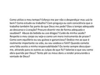 Como utilizo o meu tempo? Esforço-me por não o desperdiçar mas usá-lo
bem? Como estudo ou trabalho? Com preguiça ou com consciência que o
trabalho também faz parte do que Deus me pede? Dou o tempo adequado
ao descanso e à oração? Procuro divertir-me de forma adequada e
saudável? Abuso da bebida ou uso drogas? Cuido da minha saúde?
Respeito o meu corpo ou vejo-o como um mero instrumento de prazer?
Como com equilíbrio ou sou guloso e ganancioso? Dedico-me ao que é
realmente importante na vida, ou sou vaidoso e fútil? Quando cometo
uma falta aceito a minha responsabilidade? Ou tento sempre desculpar-
me, atirando para os outros as culpas do que fiz? Valorizo o que sou como
obra querida por Deus? Tento pôr os meus dons a render procurando a
vontade de Deus?
 