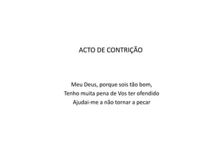 ACTO DE CONTRIÇÃO



   Meu Deus, porque sois tão bom,
Tenho muita pena de Vos ter ofendido
   Ajudai-me a não tornar a pecar
 