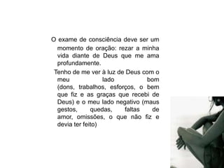 O exame de consciência deve ser um
  momento de oração: rezar a minha
  vida diante de Deus que me ama
  profundamente.
 Tenho de me ver à luz de Deus com o
  meu              lado          bom
  (dons, trabalhos, esforços, o bem
  que fiz e as graças que recebi de
  Deus) e o meu lado negativo (maus
  gestos,      quedas,   faltas   de
  amor, omissões, o que não fiz e
  devia ter feito)
 