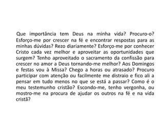 Que importância tem Deus na minha vida? Procuro-o?
Esforço-me por crescer na fé e encontrar respostas para as
minhas dúvidas? Rezo diariamente? Esforço-me por conhecer
Cristo cada vez melhor e aproveitar as oportunidades que
surgem? Tenho aproveitado o sacramento da confissão para
crescer no amor a Deus tornando-me melhor? Aos Domingos
e festas vou à Missa? Chego a horas ou atrasado? Procuro
participar com atenção ou facilmente me distraio e fico ali a
pensar em tudo menos no que se está a passar? Como é o
meu testemunho cristão? Escondo-me, tenho vergonha, ou
mostro-me na procura de ajudar os outros na fé e na vida
cristã?
 