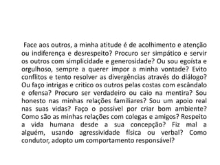 Face aos outros, a minha atitude é de acolhimento e atenção
ou indiferença e desrespeito? Procuro ser simpático e servir
os outros com simplicidade e generosidade? Ou sou egoísta e
orgulhoso, sempre a querer impor a minha vontade? Evito
conflitos e tento resolver as divergências através do diálogo?
Ou faço intrigas e critico os outros pelas costas com escândalo
e ofensa? Procuro ser verdadeiro ou caio na mentira? Sou
honesto nas minhas relações familiares? Sou um apoio real
nas suas vidas? Faço o possível por criar bom ambiente?
Como são as minhas relações com colegas e amigos? Respeito
a vida humana desde a sua concepção? Fiz mal a
alguém, usando agressividade física ou verbal? Como
condutor, adopto um comportamento responsável?
 