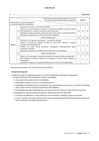 Prova 714/2.ª F. • Página C/8/ 11
GRUPO III
1. .....................................................................................................................................................	 25 pontos
Descritores do nível de desempenho no domínio
da comunicação escrita em língua portuguesa
Descritores do nível de desempenho
no domínio específico da disciplina
Níveis*
1 2 3
Níveis
5
Esclarece, com rigor, o conceito de utilidade.
Integra, de modo pertinente e rigoroso, o conceito de utilidade na ética de Stuart
Mill, explicitando o carácter consequencialista desta ética.
Redige num estilo apropriado, empregando adequadamente o vocabulário filosófico.
Apresenta a resposta como um todo coerente e integrado.
23 24 25
4 NÍVEL INTERCALAR 18 19 20
3
Esclarece, com algumas imprecisões, o conceito de utilidade.
Integra o conceito de utilidade na ética de Stuart Mill, referindo o carácter
consequencialista desta ética.
Redige num estilo menos apropriado, empregando adequadamente algum
vocabulário filosófico.
Apresenta a resposta com deficiências de estrutura e de organização.
13 14 15
2 NÍVEL INTERCALAR 8 9 10
1
Refere, com imprecisões, aspetos da perspetiva consequencialista de Stuart Mill.
Não emprega vocabulário filosófico ou emprega-o de forma muito limitada ou
inadequada.
Apresenta a resposta com grandes deficiências de estrutura e de organização.
3 4 5
* Descritores apresentados nos Critérios Gerais de Classificação.
Cenário de resposta
A resposta integra os seguintes aspetos, ou outros considerados relevantes e adequados.
–– Esclarecimento da raiz hedonista do princípio da utilidade:
•• uma ação é útil quando promove a felicidade;
•• a felicidade consiste no prazer e na ausência de dor;
•• a obrigação moral básica é que a nossa ação, nas circunstâncias em que ocorre, maximize a felicidade
para o maior número possível de pessoas por ela afetadas;
•• os interesses de todos os afetados por uma ação devem ser tidos em conta de forma imparcial.
–– Explicitação da natureza consequencialista e utilitarista da ética de Stuart Mill:
•• o princípio da utilidade é o único critério em que se baseia a avaliação moral de uma ação;
•• o valor moral de uma ação depende das suas consequências (são moralmente boas as ações que
têm as melhores consequências possíveis).
 