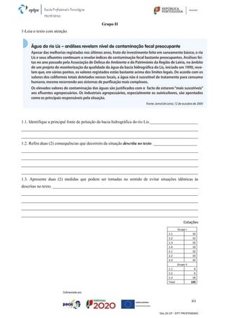 3/3
Doc.20.CP - EPT PROFENSINO
Grupo II
1-Leia o texto com atenção.
1.1. Identifique a principal fonte de poluição da bacia hidrográfica do rio Lis._______________________
_____________________________________________________________________________________
_____________________________________________________________________________________
1.2. Refira duas (2) consequências que decorrem da situação descrita no texto. _____________________
_____________________________________________________________________________________
_____________________________________________________________________________________
_____________________________________________________________________________________
_____________________________________________________________________________________
1.3. Apresente duas (2) medidas que podem ser tomadas no sentido de evitar situações idênticas às
descritas no texto. ______________________________________________________________________
_____________________________________________________________________________________
_____________________________________________________________________________________
_____________________________________________________________________________________
_____________________________________________________________________________________
Cotações
Grupo I
1.1 10
1.2 10
1.3 10
1.4 10
2.1 10
2.2 10
2.3 10
Grupo II
1.1 6
1.2 6
1.3 18
Total 100
 