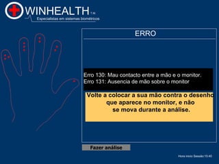 WINHEALTH                       T.M.

 Especialistas em sistemas biométricos



                                                ERRO




                            Erro 130: Mau contacto entre a mão e o monitor.
                            Erro 131: Ausencia de mão sobre o monitor

                              Volte a colocar a sua mão contra o desenho
                                     que aparece no monitor, e não
                                       se mova durante a análise.




                                Fazer análise
                                                                 Hora inicio Sessão:15:40
 