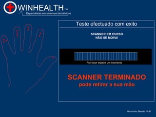 WINHEALTH                       T.M.

 Especialistas em sistemas biométricos



                                         Teste efectuado com exito
                                                SCANNER EM CURSO
                                                  NÂO SE MOVA!




                                             Por favor espere um momento




                                   SCANNER TERMINADO
                                          pode retirar a sua mão



                                                                           Hora inicio Sessão:15:40
                                                                                                15:40
 