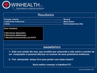 WINHEALTH                           T.M.

            Especialistas em sistemas biométricos



                                        Resultados
Pressão arterial…………………………………………………………… : Normal
Coeficiente Intelectual…………………………………………………... : Muito Baixo
Líbido………………………………………………………………………. : Extremadamente Alto

Scan Cerebral:

3 Neurónios detectados
2 Neurónios defeituosos
1 Neurónio funcionando a su 0.01%




                                                  DIAGNÓSTICO
    1.- Está num estado tão mau, que acredita que colocando a mão sobre o monitor de
    um computador é possível efectuar un scanner de seus parámetros biofísicos.

    2.- Tem demasiado tempo livre para perder com estas tretas!!!

                                 Seria melhor começar a trabalhar!!!!!!

                                                                          Hora inicio Sessão:15:40
                                                                                               15:40
 