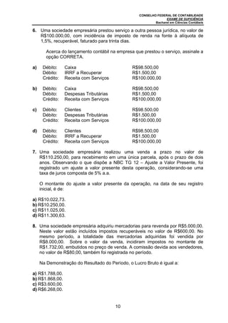 CONSELHO FEDERAL DE CONTABILIDADE
EXAME DE SUFICIÊNCIA
Bacharel em Ciências Contábeis
10
6. Uma sociedade empresária prestou serviço a outra pessoa jurídica, no valor de
R$100.000,00, com incidência de imposto de renda na fonte à alíquota de
1,5%, recuperável, faturado para trinta dias.
Acerca do lançamento contábil na empresa que prestou o serviço, assinale a
opção CORRETA.
a) Débito: Caixa R$98.500,00
Débito: IRRF a Recuperar R$1.500,00
Crédito: Receita com Serviços R$100.000,00
b) Débito: Caixa R$98.500,00
Débito: Despesas Tributárias R$1.500,00
Crédito: Receita com Serviços R$100.000,00
c) Débito: Clientes R$98.500,00
Débito: Despesas Tributárias R$1.500,00
Crédito: Receita com Serviços R$100.000,00
d) Débito: Clientes R$98.500,00
Débito: IRRF a Recuperar R$1.500,00
Crédito: Receita com Serviços R$100.000,00
7. Uma sociedade empresária realizou uma venda a prazo no valor de
R$110.250,00, para recebimento em uma única parcela, após o prazo de dois
anos. Observando o que dispõe a NBC TG 12 – Ajuste a Valor Presente, foi
registrado um ajuste a valor presente desta operação, considerando-se uma
taxa de juros composta de 5% a.a.
O montante do ajuste a valor presente da operação, na data de seu registro
inicial, é de:
a) R$10.022,73.
b) R$10.250,00.
c) R$11.025,00.
d) R$11.300,63.
8. Uma sociedade empresária adquiriu mercadorias para revenda por R$5.000,00.
Neste valor estão incluídos impostos recuperáveis no valor de R$600,00. No
mesmo período, a totalidade das mercadorias adquiridas foi vendida por
R$8.000,00. Sobre o valor da venda, incidiram impostos no montante de
R$1.732,00, embutidos no preço de venda. A comissão devida aos vendedores,
no valor de R$80,00, também foi registrada no período.
Na Demonstração do Resultado do Período, o Lucro Bruto é igual a:
a) R$1.788,00.
b) R$1.868,00.
c) R$3.600,00.
d) R$6.268,00.
 