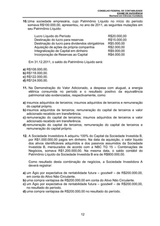 CONSELHO FEDERAL DE CONTABILIDADE
EXAME DE SUFICIÊNCIA
Bacharel em Ciências Contábeis
12
10.Uma sociedade empresária, cujo Patrimônio Líquido no início do período
somava R$100.000,00, apresentou, no ano de 2011, as seguintes mutações em
seu Patrimônio Líquido:
Lucro Líquido do Período R$20.000,00
Destinação do lucro para reservas R$15.000,00
Destinação do lucro para dividendos obrigatórios R$5.000,00
Aquisição de ações da própria companhia R$2.000,00
Integralização de Capital em dinheiro R$9.000,00
Incorporação de Reservas ao Capital R$4.000,00
Em 31.12.2011, o saldo do Patrimônio Líquido será:
a) R$108.000,00.
b) R$118.000,00.
c) R$122.000,00.
d) R$124.000,00.
11. Na Demonstração do Valor Adicionado, a despesa com aluguel, a energia
elétrica consumida no período e o resultado positivo da equivalência
patrimonial são evidenciados, respectivamente, como:
a) insumos adquiridos de terceiros; insumos adquiridos de terceiros e remuneração
do capital próprio.
b) insumos adquiridos de terceiros; remuneração do capital de terceiros e valor
adicionado recebido em transferência.
c) remuneração do capital de terceiros; insumos adquiridos de terceiros e valor
adicionado recebido em transferência.
d) remuneração do capital de terceiros; remuneração do capital de terceiros e
remuneração do capital próprio.
12. A Sociedade Investidora A adquiriu 100% do Capital da Sociedade Investida B,
por R$1.000.000,00 pagos em dinheiro. Na data da aquisição, o valor líquido
dos ativos identificáveis adquiridos e dos passivos assumidos da Sociedade
Investida B, mensurados de acordo com a NBC TG 15 – Combinações de
Negócios, somava R$1.200.000,00. Na mesma data, o saldo contábil do
Patrimônio Líquido da Sociedade Investida B era de R$800.000,00.
Como resultado desta combinação de negócios, a Sociedade Investidora A
deverá registrar:
a) um Ágio por expectativa de rentabilidade futura – goodwill – de R$200.000,00,
em conta do Ativo Não Circulante.
b) uma compra vantajosa de R$200.000,00 em conta do Ativo Não Circulante.
c) um Ágio por expectativa de rentabilidade futura – goodwill – de R$200.000,00,
no resultado do período.
d) uma compra vantajosa de R$200.000,00 no resultado do período.
 