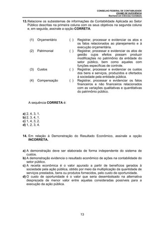 CONSELHO FEDERAL DE CONTABILIDADE
EXAME DE SUFICIÊNCIA
Bacharel em Ciências Contábeis
13
13.Relacione os subsistemas de informações da Contabilidade Aplicada ao Setor
Público descritas na primeira coluna com os seus objetivos na segunda coluna
e, em seguida, assinale a opção CORRETA.
(1) Orçamentário ( ) Registrar, processar e evidenciar os atos e
os fatos relacionados ao planejamento e à
execução orçamentária.
(2) Patrimonial ( ) Registrar, processar e evidenciar os atos de
gestão cujos efeitos possam produzir
modificações no patrimônio da entidade do
setor público, bem como aqueles com
funções específicas de controle.
(3) Custos ( ) Registrar, processar e evidenciar os custos
dos bens e serviços, produzidos e ofertados
à sociedade pela entidade pública.
(4) Compensação ( ) Registrar, processar e evidenciar os fatos
financeiros e não financeiros relacionados
com as variações qualitativas e quantitativas
do patrimônio público.
A sequência CORRETA é:
a) 2, 4, 3, 1.
b) 2, 3, 4, 1.
c) 1, 4, 3, 2.
d) 1, 2, 3, 4.
14. Em relação à Demonstração do Resultado Econômico, assinale a opção
INCORRETA.
a) A demonstração deve ser elaborada de forma independente do sistema de
custos.
b) A demonstração evidencia o resultado econômico de ações na contabilidade do
setor público.
c) A receita econômica é o valor apurado a partir de benefícios gerados à
sociedade pela ação pública, obtido por meio da multiplicação da quantidade de
serviços prestados, bens ou produtos fornecidos, pelo custo de oportunidade.
d) O custo de oportunidade é o valor que seria desembolsado na alternativa
desprezada de menor valor entre aquelas consideradas possíveis para a
execução da ação pública.
 