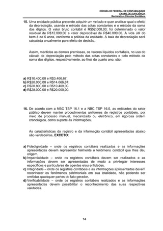 CONSELHO FEDERAL DE CONTABILIDADE
EXAME DE SUFICIÊNCIA
Bacharel em Ciências Contábeis
14
15. Uma entidade pública pretende adquirir um veículo e quer analisar qual o efeito
da depreciação, usando o método das cotas constantes e o método da soma
dos dígitos. O valor bruto contábil é R$52.000,00; foi determinado o valor
residual de R$12.000,00 e valor depreciável de R$40.000,00. A vida útil do
bem é de 5 anos, conforme a política da entidade. A taxa de depreciação será
calculada anualmente para efeito de decisão.
Assim, mantidas as demais premissas, os valores líquidos contábeis, no uso do
cálculo da depreciação pelo método das cotas constantes e pelo método da
soma dos dígitos, respectivamente, ao final do quarto ano, são:
a) R$10.400,00 e R$3.466,67.
b) R$20.000,00 e R$14.666,67.
c) R$20.800,00 e R$10.400,00.
d) R$28.000,00 e R$20.000,00.
16. De acordo com a NBC TSP 16.1 e a NBC TSP 16.5, as entidades do setor
público devem manter procedimentos uniformes de registros contábeis, por
meio de processo manual, mecanizado ou eletrônico, em rigorosa ordem
cronológica, como suporte às informações.
As características do registro e da informação contábil apresentadas abaixo
são verdadeiras, EXCETO:
a) Fidedignidade – onde os registros contábeis realizados e as informações
apresentadas devem representar fielmente o fenômeno contábil que lhes deu
origem.
b) Imparcialidade – onde os registros contábeis devem ser realizados e as
informações devem ser apresentadas de modo a privilegiar interesses
específicos e particulares de agentes e/ou entidades.
c) Integridade – onde os registros contábeis e as informações apresentadas devem
reconhecer os fenômenos patrimoniais em sua totalidade, não podendo ser
omitidas quaisquer partes do fato gerador.
d) Verificabilidade – onde os registros contábeis realizados e as informações
apresentadas devem possibilitar o reconhecimento das suas respectivas
validades.
 