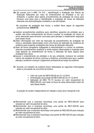 CONSELHO FEDERAL DE CONTABILIDADE
EXAME DE SUFICIÊNCIA
Bacharel em Ciências Contábeis
20
26. De acordo com a NBC TA 315 – Identificação e Avaliação dos Riscos de
Distorção Relevante por meio do Entendimento da Entidade e do seu
Ambiente, o auditor deve aplicar procedimentos de avaliação de riscos para
fornecer uma base para a identificação e avaliação de riscos de distorção
relevante nas demonstrações contábeis e nas afirmações.
No processo de avaliação dos riscos, o auditor deve seguir os seguintes
procedimentos, EXCETO:
a) realizar procedimentos analíticos para identificar aspectos da entidade que o
auditor não tinha conhecimento de forma a auxiliar na avaliação de riscos de
erros relevantes para fornecer uma base para planejar e implementar respostas
para esses riscos.
b) obter informações por meio da execução de procedimentos de avaliação de
riscos e atividades relacionadas como uma forma de obtenção de evidência de
auditoria para sustentar avaliações dos riscos de distorção relevante.
c) fazer de forma obrigatória indagações à administração e a outros na entidade,
executar procedimentos analíticos e ainda realizar observações e inspeção para
cada aspecto do entendimento de forma à obtenção de base segura para
avaliação dos riscos.
d) buscar o entendimento da entidade e do seu ambiente, inclusive do controle
interno da entidade de forma contínua e dinâmica, primordial para que o auditor
planeje a auditoria e exerça o julgamento profissional ao longo da auditoria.
27. Durante um trabalho de auditoria foram detectadas as seguintes informações
sobre a concessão de uma linha de ônibus:
Valor de custo de R$70.000,00 em 31.12.2010.
Amortização acumulada de R$10.500,00 em 31.12.2010.
Aplicação da NBC TG 01 acusou um valor recuperável de
R$52.500,00, com base no fluxo de caixa descontado (valor de
uso) desse direito.
A posição do auditor independente em relação a esse ativo intangível é de:
a) Recomendar que a empresa reconheça uma perda de R$10.500,00 para
redução ao valor recuperável do ativo.
b) Recomendar que a empresa reconheça uma perda de R$17.500,00 para
redução ao valor recuperável do ativo.
c) Recomendar que a empresa reconheça uma perda de R$3.500,00 para redução
ao valor recuperável do ativo.
d) Recomendar que a empresa reconheça uma perda de R$7.000,00 para redução
ao valor recuperável do ativo.
 
