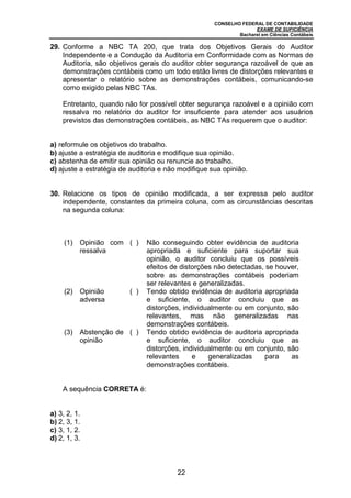 CONSELHO FEDERAL DE CONTABILIDADE
EXAME DE SUFICIÊNCIA
Bacharel em Ciências Contábeis
22
29. Conforme a NBC TA 200, que trata dos Objetivos Gerais do Auditor
Independente e a Condução da Auditoria em Conformidade com as Normas de
Auditoria, são objetivos gerais do auditor obter segurança razoável de que as
demonstrações contábeis como um todo estão livres de distorções relevantes e
apresentar o relatório sobre as demonstrações contábeis, comunicando-se
como exigido pelas NBC TAs.
Entretanto, quando não for possível obter segurança razoável e a opinião com
ressalva no relatório do auditor for insuficiente para atender aos usuários
previstos das demonstrações contábeis, as NBC TAs requerem que o auditor:
a) reformule os objetivos do trabalho.
b) ajuste a estratégia de auditoria e modifique sua opinião.
c) abstenha de emitir sua opinião ou renuncie ao trabalho.
d) ajuste a estratégia de auditoria e não modifique sua opinião.
30. Relacione os tipos de opinião modificada, a ser expressa pelo auditor
independente, constantes da primeira coluna, com as circunstâncias descritas
na segunda coluna:
(1) Opinião com
ressalva
( ) Não conseguindo obter evidência de auditoria
apropriada e suficiente para suportar sua
opinião, o auditor concluiu que os possíveis
efeitos de distorções não detectadas, se houver,
sobre as demonstrações contábeis poderiam
ser relevantes e generalizadas.
(2) Opinião
adversa
( ) Tendo obtido evidência de auditoria apropriada
e suficiente, o auditor concluiu que as
distorções, individualmente ou em conjunto, são
relevantes, mas não generalizadas nas
demonstrações contábeis.
(3) Abstenção de
opinião
( ) Tendo obtido evidência de auditoria apropriada
e suficiente, o auditor concluiu que as
distorções, individualmente ou em conjunto, são
relevantes e generalizadas para as
demonstrações contábeis.
A sequência CORRETA é:
a) 3, 2, 1.
b) 2, 3, 1.
c) 3, 1, 2.
d) 2, 1, 3.
 