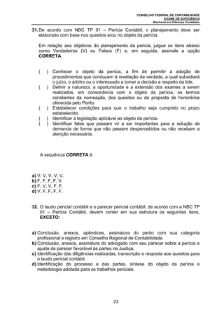 CONSELHO FEDERAL DE CONTABILIDADE
EXAME DE SUFICIÊNCIA
Bacharel em Ciências Contábeis
23
31.De acordo com NBC TP 01 – Perícia Contábil, o planejamento deve ser
elaborado com base nos quesitos e/ou no objeto da perícia.
Em relação aos objetivos do planejamento da pericia, julgue os itens abaixo
como Verdadeiros (V) ou Falsos (F) e, em seguida, assinale a opção
CORRETA.
( ) Conhecer o objeto da perícia, a fim de permitir a adoção de
procedimentos que conduzam à revelação da verdade, a qual subsidiará
o juízo, o árbitro ou o interessado a tomar a decisão a respeito da lide.
( ) Definir a natureza, a oportunidade e a extensão dos exames a serem
realizados, em consonância com o objeto da perícia, os termos
constantes da nomeação, dos quesitos ou da proposta de honorários
oferecida pelo Perito.
( ) Estabelecer condições para que o trabalho seja cumprido no prazo
estabelecido.
( ) Identificar a legislação aplicável ao objeto da perícia.
( ) Identificar fatos que possam vir a ser importantes para a solução da
demanda de forma que não passem despercebidos ou não recebam a
atenção necessária.
A sequência CORRETA é:
a) V, V, V, V, V.
b) F, F, F, F, V.
c) F, V, V, F, F.
d) V, F, F, F, F.
32. O laudo pericial contábil e o parecer pericial contábil, de acordo com a NBC TP
01 – Perícia Contábil, devem conter em sua estrutura os seguintes itens,
EXCETO:
a) Conclusão, anexos, apêndices, assinatura do perito com sua categoria
profissional e registro em Conselho Regional de Contabilidade.
b) Conclusão, anexos, assinatura do advogado com seu parecer sobre a perícia e
ajuste de parecer favorável às partes na Justiça.
c) Identificação das diligências realizadas, transcrição e resposta aos quesitos para
o laudo pericial contábil.
d) Identificação do processo e das partes, síntese do objeto da perícia e
metodologia adotada para os trabalhos periciais.
 