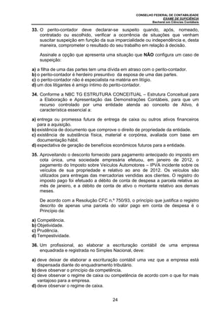 CONSELHO FEDERAL DE CONTABILIDADE
EXAME DE SUFICIÊNCIA
Bacharel em Ciências Contábeis
24
33. O perito-contador deve declarar-se suspeito quando, após, nomeado,
contratado ou escolhido, verificar a ocorrência de situações que venham
suscitar suspeição em função da sua imparcialidade ou independência e, desta
maneira, comprometer o resultado do seu trabalho em relação à decisão.
Assinale a opção que apresenta uma situação que NÃO configura um caso de
suspeição:
a) a filha de uma das partes tem uma dívida em atraso com o perito-contador.
b) o perito-contador é herdeiro presuntivo da esposa de uma das partes.
c) o perito-contador não é especialista na matéria em litígio.
d) um dos litigantes é amigo íntimo do perito-contador.
34. Conforme a NBC TG ESTRUTURA CONCEITUAL – Estrutura Conceitual para
a Elaboração e Apresentação das Demonstrações Contábeis, para que um
recurso controlado por uma entidade atenda ao conceito de Ativo, é
característica essencial a:
a) entrega ou promessa futura de entrega de caixa ou outros ativos financeiros
para a aquisição.
b) existência de documento que comprove o direito de propriedade da entidade.
c) existência de substância física, material e corpórea, avaliada com base em
documentação hábil.
d) expectativa de geração de benefícios econômicos futuros para a entidade.
35. Aproveitando o desconto fornecido para pagamento antecipado do imposto em
cota única, uma sociedade empresária efetuou, em janeiro de 2012, o
pagamento do Imposto sobre Veículos Automotores – IPVA incidente sobre os
veículos de sua propriedade e relativo ao ano de 2012. Os veículos são
utilizados para entregas das mercadorias vendidas aos clientes. O registro do
imposto pago foi efetuado a débito de conta de despesa a parcela relativa ao
mês de janeiro, e a débito de conta de ativo o montante relativo aos demais
meses.
De acordo com a Resolução CFC n.º 750/93, o princípio que justifica o registro
descrito de apenas uma parcela do valor pago em conta de despesa é o
Princípio da:
a) Competência.
b) Objetividade.
c) Prudência.
d) Tempestividade.
36. Um profissional, ao elaborar a escrituração contábil de uma empresa
enquadrada e registrada no Simples Nacional, deve:
a) deve deixar de elaborar a escrituração contábil uma vez que a empresa está
dispensada diante do enquadramento tributário.
b) deve observar o princípio da competência.
c) deve observar o regime de caixa ou competência de acordo com o que for mais
vantajoso para a empresa.
d) deve observar o regime de caixa.
 
