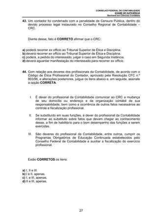 CONSELHO FEDERAL DE CONTABILIDADE
EXAME DE SUFICIÊNCIA
Bacharel em Ciências Contábeis
27
43. Um contador foi condenado com a penalidade de Censura Pública, dentro do
devido processo legal instaurado no Conselho Regional de Contabilidade –
CRC.
Diante desse, fato é CORRETO afirmar que o CRC:
a) poderá recorrer ex officio ao Tribunal Superior de Ética e Disciplina.
b) deverá recorrer ex officio ao Tribunal Superior de Ética e Disciplina.
c) poderá, a pedido do interessado, julgar o caso em Segunda Instância.
d) deverá aguardar manifestação do interessado para recorrer ex officio.
44. Com relação aos deveres dos profissionais da Contabilidade, de acordo com o
Código de Ética Profissional do Contador, aprovado pela Resolução CFC n.º
803/96, e alterações posteriores, julgue os itens abaixo e, em seguida, assinale
a opção CORRETA.
I. É dever do profissional da Contabilidade comunicar ao CRC a mudança
de seu domicílio ou endereço e da organização contábil de sua
responsabilidade, bem como a ocorrência de outros fatos necessários ao
controle e fiscalização profissional.
II. Se substituído em suas funções, é dever do profissional da Contabilidade
informar ao substituto sobre fatos que devam chegar ao conhecimento
desse, a fim de habilitá-lo para o bom desempenho das funções a serem
exercidas.
III. São deveres do profissional da Contabilidade, entre outros, cumprir os
Programas Obrigatórios de Educação Continuada estabelecidos pelo
Conselho Federal de Contabilidade e auxiliar a fiscalização do exercício
profissional.
Estão CORRETOS os itens:
a) I, II e III.
b) I e II, apenas.
c) I, e III, apenas.
d) II e III, apenas.
 