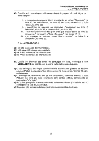 CONSELHO FEDERAL DE CONTABILIDADE
EXAME DE SUFICIÊNCIA
Bacharel em Ciências Contábeis
30
49. Considerando que o texto contém exemplos da linguagem informal, julgue os
itens a seguir.
I. – colocação do pronome átono em relação ao verbo (“Chama-se”, na
linha 10, “se me informar”, na linha 23, ou “como me ensinou o João
Pádua”, na linha 28)
II. – ocorrência de palavras no diminutivo (“sinalzinho”, na linha 2,
“bonitinho”, na linha 18, e “correntinhas”, na linha 19)
III. – uso de expressões da fala (“em tudo que é razão social de firma ou
companhia.”, na linha 7, e “Essa não, João!”, nas linhas 12-13)
IV. – o emprego de palavras como “desconcertante”, na linha 1, e
“avalanche”, na linha 29.
O item VERDADEIRO é:
a) I e II são evidências de informalidade.
b) I e III são evidências de informalidade.
c) II e III são evidências de informalidade.
d) II e IV são evidências de informalidade.
50. Quanto ao emprego dos sinais de pontuação no texto, identifique o item
VERDADEIRO, de acordo com a norma culta da língua portuguesa.
a) O uso da vírgula, em “Fiquei com esse nome atravessado, gostaria de devolver
ao João Pádua o ampursand que ele despejou no meu ouvido.” (linhas 23 a 25)
é obrigatório.
b) O emprego de parênteses, em “(e não ampursand, como me ensinou o João
Pádua)”, na linha 28, isola enunciado com sentido aditivo, combinando as
conjunções “e” e “não”.
c) No quinto parágrafo, o enunciado entre travessões duplos (“– insistiu ele: –“)
corresponde à fala de João Pádua.
d) Cinco das oito formas verbais no gerúndio são precedidas de vírgula.
 