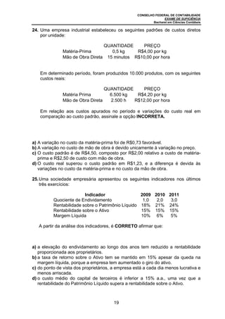 CONSELHO FEDERAL DE CONTABILIDADE
EXAME DE SUFICIÊNCIA
Bacharel em Ciências Contábeis
19
24. Uma empresa industrial estabeleceu os seguintes padrões de custos diretos
por unidade:
QUANTIDADE PREÇO
Matéria-Prima 0,5 kg R$4,00 por kg
Mão de Obra Direta 15 minutos R$10,00 por hora
Em determinado período, foram produzidos 10.000 produtos, com os seguintes
custos reais:
QUANTIDADE PREÇO
Matéria Prima 6.500 kg R$4,20 por kg
Mão de Obra Direta 2.500 h R$12,00 por hora
Em relação aos custos apurados no período e variações do custo real em
comparação ao custo padrão, assinale a opção INCORRETA.
a) A variação no custo da matéria-prima foi de R$0,73 favorável.
b) A variação no custo de mão de obra é devido unicamente à variação no preço.
c) O custo padrão é de R$4,50, composto por R$2,00 relativo a custo de matéria-
prima e R$2,50 de custo com mão de obra.
d) O custo real superou o custo padrão em R$1,23, e a diferença é devida às
variações no custo da matéria-prima e no custo da mão de obra.
25.Uma sociedade empresária apresentou os seguintes indicadores nos últimos
três exercícios:
Indicador 2009 2010 2011
Quociente de Endividamento 1,0 2,0 3,0
Rentabilidade sobre o Patrimônio Líquido 18% 21% 24%
Rentabilidade sobre o Ativo 15% 15% 15%
Margem Líquida 10% 6% 5%
A partir da análise dos indicadores, é CORRETO afirmar que:
a) a elevação do endividamento ao longo dos anos tem reduzido a rentabilidade
proporcionada aos proprietários.
b) a taxa de retorno sobre o Ativo tem se mantido em 15% apesar da queda na
margem líquida, porque a empresa tem aumentado o giro do ativo.
c) do ponto de vista dos proprietários, a empresa está a cada dia menos lucrativa e
menos arriscada.
d) o custo médio do capital de terceiros é inferior a 15% a.a., uma vez que a
rentabilidade do Patrimônio Líquido supera a rentabilidade sobre o Ativo.
 