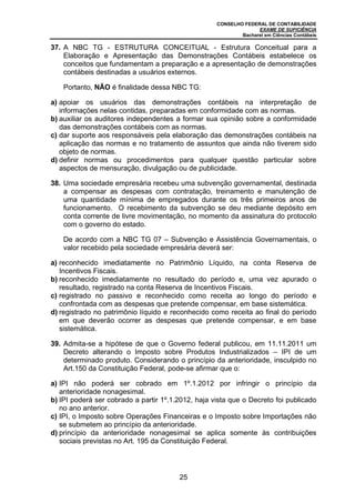 CONSELHO FEDERAL DE CONTABILIDADE
EXAME DE SUFICIÊNCIA
Bacharel em Ciências Contábeis
25
37. A NBC TG - ESTRUTURA CONCEITUAL - Estrutura Conceitual para a
Elaboração e Apresentação das Demonstrações Contábeis estabelece os
conceitos que fundamentam a preparação e a apresentação de demonstrações
contábeis destinadas a usuários externos.
Portanto, NÃO é finalidade dessa NBC TG:
a) apoiar os usuários das demonstrações contábeis na interpretação de
informações nelas contidas, preparadas em conformidade com as normas.
b) auxiliar os auditores independentes a formar sua opinião sobre a conformidade
das demonstrações contábeis com as normas.
c) dar suporte aos responsáveis pela elaboração das demonstrações contábeis na
aplicação das normas e no tratamento de assuntos que ainda não tiverem sido
objeto de normas.
d) definir normas ou procedimentos para qualquer questão particular sobre
aspectos de mensuração, divulgação ou de publicidade.
38. Uma sociedade empresária recebeu uma subvenção governamental, destinada
a compensar as despesas com contratação, treinamento e manutenção de
uma quantidade mínima de empregados durante os três primeiros anos de
funcionamento. O recebimento da subvenção se deu mediante depósito em
conta corrente de livre movimentação, no momento da assinatura do protocolo
com o governo do estado.
De acordo com a NBC TG 07 – Subvenção e Assistência Governamentais, o
valor recebido pela sociedade empresária deverá ser:
a) reconhecido imediatamente no Patrimônio Líquido, na conta Reserva de
Incentivos Fiscais.
b) reconhecido imediatamente no resultado do período e, uma vez apurado o
resultado, registrado na conta Reserva de Incentivos Fiscais.
c) registrado no passivo e reconhecido como receita ao longo do período e
confrontada com as despesas que pretende compensar, em base sistemática.
d) registrado no patrimônio líquido e reconhecido como receita ao final do período
em que deverão ocorrer as despesas que pretende compensar, e em base
sistemática.
39. Admita-se a hipótese de que o Governo federal publicou, em 11.11.2011 um
Decreto alterando o Imposto sobre Produtos Industrializados – IPI de um
determinado produto. Considerando o princípio da anterioridade, insculpido no
Art.150 da Constituição Federal, pode-se afirmar que o:
a) IPI não poderá ser cobrado em 1º.1.2012 por infringir o princípio da
anterioridade nonagesimal.
b) IPI poderá ser cobrado a partir 1º.1.2012, haja vista que o Decreto foi publicado
no ano anterior.
c) IPI, o Imposto sobre Operações Financeiras e o Imposto sobre Importações não
se submetem ao princípio da anterioridade.
d) princípio da anterioridade nonagesimal se aplica somente às contribuições
sociais previstas no Art. 195 da Constituição Federal.
 