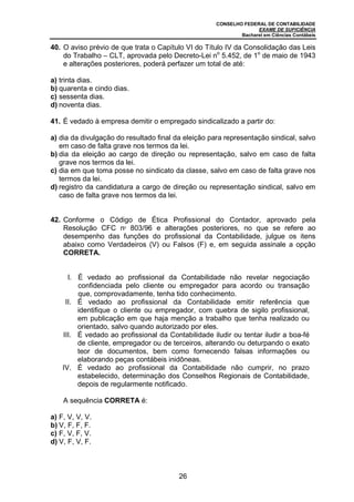 CONSELHO FEDERAL DE CONTABILIDADE
EXAME DE SUFICIÊNCIA
Bacharel em Ciências Contábeis
26
40. O aviso prévio de que trata o Capítulo VI do Título IV da Consolidação das Leis
do Trabalho – CLT, aprovada pelo Decreto-Lei no
5.452, de 1o
de maio de 1943
e alterações posteriores, poderá perfazer um total de até:
a) trinta dias.
b) quarenta e cindo dias.
c) sessenta dias.
d) noventa dias.
41. É vedado à empresa demitir o empregado sindicalizado a partir do:
a) dia da divulgação do resultado final da eleição para representação sindical, salvo
em caso de falta grave nos termos da lei.
b) dia da eleição ao cargo de direção ou representação, salvo em caso de falta
grave nos termos da lei.
c) dia em que toma posse no sindicato da classe, salvo em caso de falta grave nos
termos da lei.
d) registro da candidatura a cargo de direção ou representação sindical, salvo em
caso de falta grave nos termos da lei.
42. Conforme o Código de Ética Profissional do Contador, aprovado pela
Resolução CFC no
803/96 e alterações posteriores, no que se refere ao
desempenho das funções do profissional da Contabilidade, julgue os itens
abaixo como Verdadeiros (V) ou Falsos (F) e, em seguida assinale a opção
CORRETA.
I. É vedado ao profissional da Contabilidade não revelar negociação
confidenciada pelo cliente ou empregador para acordo ou transação
que, comprovadamente, tenha tido conhecimento.
II. É vedado ao profissional da Contabilidade emitir referência que
identifique o cliente ou empregador, com quebra de sigilo profissional,
em publicação em que haja menção a trabalho que tenha realizado ou
orientado, salvo quando autorizado por eles.
III. É vedado ao profissional da Contabilidade iludir ou tentar iludir a boa-fé
de cliente, empregador ou de terceiros, alterando ou deturpando o exato
teor de documentos, bem como fornecendo falsas informações ou
elaborando peças contábeis inidôneas.
IV. É vedado ao profissional da Contabilidade não cumprir, no prazo
estabelecido, determinação dos Conselhos Regionais de Contabilidade,
depois de regularmente notificado.
A sequência CORRETA é:
a) F, V, V, V.
b) V, F, F, F.
c) F, V, F, V.
d) V, F, V, F.
 