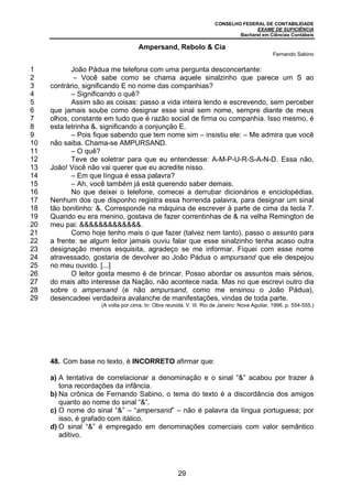 CONSELHO FEDERAL DE CONTABILIDADE
EXAME DE SUFICIÊNCIA
Bacharel em Ciências Contábeis
29
1
2
3
4
5
6
7
8
9
10
11
12
13
14
15
16
17
18
19
20
21
22
23
24
25
26
27
28
29
Ampersand, Rebolo & Cia
Fernando Sabino
João Pádua me telefona com uma pergunta desconcertante:
– Você sabe como se chama aquele sinalzinho que parece um S ao
contrário, significando E no nome das companhias?
– Significando o quê?
Assim são as coisas: passo a vida inteira lendo e escrevendo, sem perceber
que jamais soube como designar esse sinal sem nome, sempre diante de meus
olhos, constante em tudo que é razão social de firma ou companhia. Isso mesmo, é
esta letrinha &, significando a conjunção E.
– Pois fique sabendo que tem nome sim – insistiu ele: – Me admira que você
não saiba. Chama-se AMPURSAND.
– O quê?
Teve de soletrar para que eu entendesse: A-M-P-U-R-S-A-N-D. Essa não,
João! Você não vai querer que eu acredite nisso.
– Em que língua é essa palavra?
– Ah, você também já está querendo saber demais.
No que deixei o telefone, comecei a derrubar dicionários e enciclopédias.
Nenhum dos que disponho registra essa horrenda palavra, para designar um sinal
tão bonitinho: &. Corresponde na máquina de escrever à parte de cima da tecla 7.
Quando eu era menino, gostava de fazer correntinhas de & na velha Remington de
meu pai: &&&&&&&&&&&&&.
Como hoje tenho mais o que fazer (talvez nem tanto), passo o assunto para
a frente: se algum leitor jamais ouviu falar que esse sinalzinho tenha acaso outra
designação menos esquisita, agradeço se me informar. Fiquei com esse nome
atravessado, gostaria de devolver ao João Pádua o ampursand que ele despejou
no meu ouvido. [...]
O leitor gosta mesmo é de brincar. Posso abordar os assuntos mais sérios,
do mais alto interesse da Nação, não acontece nada. Mas no que escrevi outro dia
sobre o ampersand (e não ampursand, como me ensinou o João Pádua),
desencadeei verdadeira avalanche de manifestações, vindas de toda parte.
(A volta por cima. In: Obra reunida. V. III. Rio de Janeiro: Nova Aguilar, 1996. p. 554-555.)
48. Com base no texto, é INCORRETO afirmar que:
a) A tentativa de correlacionar a denominação e o sinal “&” acabou por trazer à
tona recordações da infância.
b) Na crônica de Fernando Sabino, o tema do texto é a discordância dos amigos
quanto ao nome do sinal “&”.
c) O nome do sinal “&” – “ampersand” – não é palavra da língua portuguesa; por
isso, é grafado com itálico.
d) O sinal “&” é empregado em denominações comerciais com valor semântico
aditivo.
 