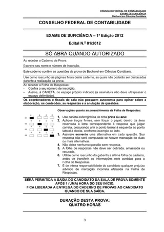 CONSELHO FEDERAL DE CONTABILIDADE
EXAME DE SUFICIÊNCIA
Bacharel em Ciências Contábeis
3
CONSELHO FEDERAL DE CONTABILIDADE
EXAME DE SUFICIÊNCIA – 1ª Edição 2012
Edital N.o
01/2012
SÓ ABRA QUANDO AUTORIZADO
Ao receber o Caderno de Prova:
Escreva seu nome e número de inscrição.
Este caderno contém as questões da prova de Bacharel em Ciências Contábeis.
Use como rascunho as páginas finais deste caderno, as quais não poderão ser destacadas
durante a realização da prova.
Ao receber a Folha de Respostas:
- Confira o seu número de inscrição.
- Assine, à CANETA, no espaço próprio indicado (a assinatura não deve ultrapassar o
espaço delimitado).
Os coordenadores e fiscais de sala não possuem autonomia para opinar sobre a
elaboração, os conteúdos, as respostas e a anulação de questões.
.01.
A B C D
Observações quanto ao preenchimento da Folha de Respostas:
1. Use caneta esferográfica de tinta preta ou azul.
2. Aplique traços firmes, sem forçar o papel, dentro da área
reservada à letra correspondente à resposta que julgar
correta, procurando unir o ponto lateral à esquerda ao ponto
lateral à direita, conforme exemplo ao lado.
3. Assinale somente uma alternativa em cada questão. Sua
resposta não será computada se houver marcação de duas
ou mais alternativas.
4. Não deixe nenhuma questão sem resposta.
5. A folha de respostas não deve ser dobrada, amassada ou
rasurada.
6. Utilize como rascunho do gabarito a última folha do caderno,
antes de transferir as informações nele contidas para a
Folha de Respostas.
7. É de inteira responsabilidade do candidato qualquer prejuízo
advindo de marcação incorreta efetuada na Folha de
Respostas.
.02.
A B C D
.03.
A B C D
.04.
A B C D
SERÁ PERMITIDA A SAÍDA DO CANDIDATO DA SALA DE PROVA SOMENTE
APÓS 1 (UMA) HORA DO SEU INÍCIO.
FICA LIBERADA A ENTREGA DO CADERNO DE PROVAS AO CANDIDATO
QUANDO DE SUA SAÍDA.
DURAÇÃO DESTA PROVA:
QUATRO HORAS
 