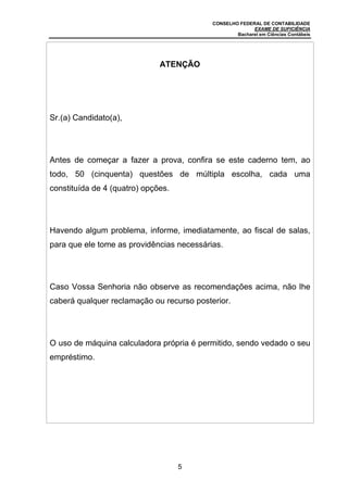 CONSELHO FEDERAL DE CONTABILIDADE
EXAME DE SUFICIÊNCIA
Bacharel em Ciências Contábeis
5
ATENÇÃO
Sr.(a) Candidato(a),
Antes de começar a fazer a prova, confira se este caderno tem, ao
todo, 50 (cinquenta) questões de múltipla escolha, cada uma
constituída de 4 (quatro) opções.
Havendo algum problema, informe, imediatamente, ao fiscal de salas,
para que ele tome as providências necessárias.
Caso Vossa Senhoria não observe as recomendações acima, não lhe
caberá qualquer reclamação ou recurso posterior.
O uso de máquina calculadora própria é permitido, sendo vedado o seu
empréstimo.
 