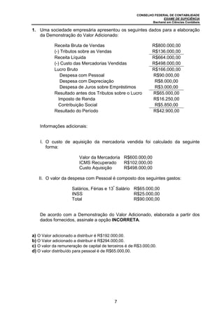CONSELHO FEDERAL DE CONTABILIDADE
EXAME DE SUFICIÊNCIA
Bacharel em Ciências Contábeis
7
1. Uma sociedade empresária apresentou os seguintes dados para a elaboração
da Demonstração do Valor Adicionado:
Receita Bruta de Vendas R$800.000,00
(-) Tributos sobre as Vendas R$136.000,00
Receita Líquida R$664.000,00
(-) Custo das Mercadorias Vendidas R$498.000,00
Lucro Bruto R$166.000,00
Despesa com Pessoal R$90.000,00
Despesa com Depreciação R$8.000,00
Despesa de Juros sobre Empréstimos R$3.000,00
Resultado antes dos Tributos sobre o Lucro R$65.000,00
Imposto de Renda R$16.250,00
Contribuição Social R$5.850,00
Resultado do Período R$42.900,00
Informações adicionais:
I. O custo de aquisição da mercadoria vendida foi calculado da seguinte
forma:
Valor da Mercadoria R$600.000,00
ICMS Recuperado R$102.000,00
Custo Aquisição R$498.000,00
II. O valor da despesa com Pessoal é composto dos seguintes gastos:
Salários, Férias e 13º
Salário R$65.000,00
INSS R$25.000,00
Total R$90.000,00
De acordo com a Demonstração do Valor Adicionado, elaborada a partir dos
dados fornecidos, assinale a opção INCORRETA.
a) O Valor adicionado a distribuir é R$192.000,00.
b) O Valor adicionado a distribuir é R$294.000,00.
c) O valor da remuneração de capital de terceiros é de R$3.000,00.
d) O valor distribuído para pessoal é de R$65.000,00.
 