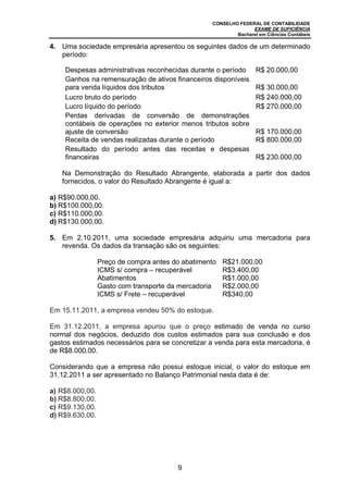 CONSELHO FEDERAL DE CONTABILIDADE
EXAME DE SUFICIÊNCIA
Bacharel em Ciências Contábeis
9
4. Uma sociedade empresária apresentou os seguintes dados de um determinado
período:
Despesas administrativas reconhecidas durante o período R$ 20.000,00
Ganhos na remensuração de ativos financeiros disponíveis
para venda líquidos dos tributos R$ 30.000,00
Lucro bruto do período R$ 240.000,00
Lucro líquido do período R$ 270.000,00
Perdas derivadas de conversão de demonstrações
contábeis de operações no exterior menos tributos sobre
ajuste de conversão R$ 170.000,00
Receita de vendas realizadas durante o período R$ 800.000,00
Resultado do período antes das receitas e despesas
financeiras R$ 230.000,00
Na Demonstração do Resultado Abrangente, elaborada a partir dos dados
fornecidos, o valor do Resultado Abrangente é igual a:
a) R$90.000,00.
b) R$100.000,00.
c) R$110.000,00.
d) R$130.000,00.
5. Em 2.10.2011, uma sociedade empresária adquiriu uma mercadoria para
revenda. Os dados da transação são os seguintes:
Preço de compra antes do abatimento R$21.000,00
ICMS s/ compra – recuperável R$3.400,00
Abatimentos R$1.000,00
Gasto com transporte da mercadoria R$2.000,00
ICMS s/ Frete – recuperável R$340,00
Em 15.11.2011, a empresa vendeu 50% do estoque.
Em 31.12.2011, a empresa apurou que o preço estimado de venda no curso
normal dos negócios, deduzido dos custos estimados para sua conclusão e dos
gastos estimados necessários para se concretizar a venda para esta mercadoria, é
de R$8.000,00.
Considerando que a empresa não possui estoque inicial, o valor do estoque em
31.12.2011 a ser apresentado no Balanço Patrimonial nesta data é de:
a) R$8.000,00.
b) R$8.800,00.
c) R$9.130,00.
d) R$9.630,00.
 