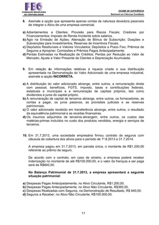 EXAME DE SUFICIÊNCIA
Bacharel em Ciências Contábeis
11
8. Assinale a opção que apresenta apenas contas de natureza devedora passíveis
de integrar o Ativo de uma empresa comercial.
a) Adiantamentos a Clientes; Provisão para Riscos Fiscais; Credores por
Financiamentos; Imposto de Renda Incidente sobre salários.
b) Ágio na Emissão de Ações; Alienação de Bônus de Subscrição; Doações e
Subvenções para Investimentos; Reservas de Incentivos Fiscais.
c) Depósitos Restituíveis e Valores Vinculados; Depósitos a Prazo Fixo; Prêmios de
Seguros a Apropriar; Comissões e Prêmios Pagos Antecipadamente.
d) Perdas Estimadas na Realização de Créditos; Perdas por Redução ao Valor de
Mercado; Ajuste a Valor Presente de Clientes e Depreciação Acumulada.
9. Em relação às informações relativas à riqueza criada e sua distribuição
apresentada na Demonstração do Valor Adicionado de uma empresa industrial,
assinale a opção INCORRETA.
a) A distribuição do valor adicionado abrange, entre outros, a remuneração direta
com pessoal, benefícios, FGTS, imposto, taxas e contribuições federais,
estaduais e municipais e a remuneração de capitais próprios, tais como
dividendos e juros do capital próprio.
b) A remuneração de capital de terceiros abrange, entre outros, os fornecedores, as
contas a pagar, os juros passivos, as provisões judiciais e as reservas
patrimoniais.
c) O valor adicionado recebido em transferência abrange, entre outros, o resultado
da equivalência patrimonial e as receitas financeiras.
d) Os insumos adquiridos de terceiros abrangem, entre outros, os custos das
matérias-primas incluídos no custo dos produtos vendidos, energia e serviços de
terceiros.
10. Em 31.7.2013, uma sociedade empresária firmou contrato de seguros com
cláusula de cobertura dos ativos para o período de 1º.8.2013 a 31.7.2014.
A empresa pagou em 31.7.2013, em parcela única, o montante de R$1.200,00
referente ao prêmio de seguro.
De acordo com o contrato, em caso de sinistro, a empresa poderá receber
indenização no montante de até R$100.000,00, e o valor da franquia a ser paga
será de R$840,00.
No Balanço Patrimonial de 31.7.2013, a empresa apresentará a seguinte
situação patrimonial:
a) Despesas Pagas Antecipadamente, no Ativo Circulante, R$1.200,00.
b) Despesas Pagas Antecipadamente, no Ativo Não Circulante, R$360,00.
c) Despesas Realizadas com Seguros, na Demonstração de Resultado, R$ 840,00.
d) Seguros a Receber, no Ativo Não Circulante, R$100.000,00.
 