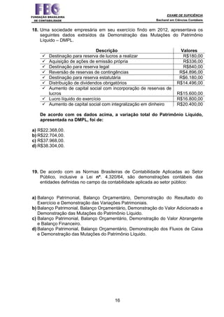 EXAME DE SUFICIÊNCIA
Bacharel em Ciências Contábeis
16
18. Uma sociedade empresária em seu exercício findo em 2012, apresentava os
seguintes dados extraídos da Demonstração das Mutações do Patrimônio
Líquido – DMPL.
Descrição Valores
Destinação para reserva de lucros a realizar R$180,00
Aquisição de ações de emissão própria R$336,00
Destinação para reserva legal R$840,00
Reversão de reservas de contingências R$4.896,00
Destinação para reserva estatutária R$6.180,00
Distribuição de dividendos obrigatórios R$14.496,00
Aumento de capital social com incorporação de reservas de
lucros R$15.600,00
Lucro líquido do exercício R$16.800,00
Aumento de capital social com integralização em dinheiro R$20.400,00
De acordo com os dados acima, a variação total do Patrimônio Líquido,
apresentada na DMPL, foi de:
a) R$22.368,00.
b) R$22.704,00.
c) R$37.968,00.
d) R$38.304,00.
19. De acordo com as Normas Brasileiras de Contabilidade Aplicadas ao Setor
Público, inclusive a Lei nº. 4.320/64, são demonstrações contábeis das
entidades definidas no campo da contabilidade aplicada ao setor público:
a) Balanço Patrimonial, Balanço Orçamentário, Demonstração do Resultado do
Exercício e Demonstração das Variações Patrimoniais.
b) Balanço Patrimonial, Balanço Orçamentário, Demonstração do Valor Adicionado e
Demonstração das Mutações do Patrimônio Líquido.
c) Balanço Patrimonial, Balanço Orçamentário, Demonstração do Valor Abrangente
e Balanço Financeiro.
d) Balanço Patrimonial, Balanço Orçamentário, Demonstração dos Fluxos de Caixa
e Demonstração das Mutações do Patrimônio Líquido.
 
