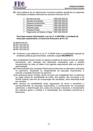 EXAME DE SUFICIÊNCIA
Bacharel em Ciências Contábeis
17
20. Uma prefeitura de um determinado município brasileiro apresentou as seguintes
informações contábeis referentes ao exercício financeiro de X1:
Receita prevista R$5.000.000,00
Receita arrecadada R$5.500.000,00
Despesa empenhada R$4.500.000,00
Despesa liquidada R$4.300.000,00
Despesa paga R$4.000.000,00
Despesa fixada R$5.000.000,00
Pagamento de Restos a Pagar R$1.000.000,00
Com base nessas informações e na Lei nº. 4.320/1964, o resultado da
execução orçamentária, no exercício financeiro de X1, foi
a) R$500.000,00.
b) R$1.000.000,00.
c) R$1.200.000,00.
d) R$1.500.000,00.
21. Conforme o que determina a Lei nº. 4.320/64 sobre a contabilidade aplicada às
entidades públicas governamentais, assinale a opção INCORRETA.
a) A contabilidade deverá manter os registros analíticos de todos os bens de caráter
permanente, com indicação dos elementos necessários para a perfeita
caracterização de cada um deles e dos agentes responsáveis pela sua guarda e
administração.
b)A Demonstração das Variações Patrimoniais evidenciará as alterações verificadas
no patrimônio, resultantes ou independentes da execução orçamentária, e
indicará o resultado financeiro do exercício.
c) As autarquias devem remeter, dentro do prazo que a legislação fixar, os balanços
ao órgão central de contabilidade da União, dos estados, dos municípios e do
Distrito Federal, para fins de incorporação dos resultados, salvo disposição legal
em contrário.
d)Os serviços de contabilidade serão organizados de forma a permitirem o
acompanhamento da execução orçamentária, o conhecimento da composição
patrimonial, a determinação dos custos dos serviços industriais, o levantamento
dos balanços gerais, a análise e a interpretação dos resultados econômicos e
financeiros.
 