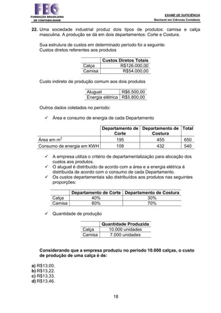 EXAME DE SUFICIÊNCIA
Bacharel em Ciências Contábeis
18
22. Uma sociedade industrial produz dois tipos de produtos: camisa e calça
masculina. A produção se dá em dois departamentos: Corte e Costura.
Sua estrutura de custos em determinado período foi a seguinte:
Custos diretos referentes aos produtos
Custos Diretos Totais
Calça R$126.000,00
Camisa R$54.000,00
Custo indireto de produção comum aos dois produtos
Aluguel R$6.500,00
Energia elétrica R$5.800,00
Outros dados coletados no período:
Área e consumo de energia de cada Departamento
Departamento de
Corte
Departamento de
Costura
Total
Área em m2
195 455 650
Consumo de energia em KWH 108 432 540
A empresa utiliza o critério de departamentalização para alocação dos
custos aos produtos.
O aluguel é distribuído de acordo com a área e a energia elétrica é
distribuída de acordo com o consumo de cada Departamento.
Os custos departamentais são distribuídos aos produtos nas seguintes
proporções:
Departamento de Corte Departamento de Costura
Calça 40% 30%
Camisa 60% 70%
Quantidade de produção
Quantidade Produzida
Calça 10.000 unidades
Camisa 7.000 unidades
Considerando que a empresa produziu no período 10.000 calças, o custo
de produção de uma calça é de:
a) R$13,00.
b) R$13,22.
c) R$13,33.
d) R$13,46.
 